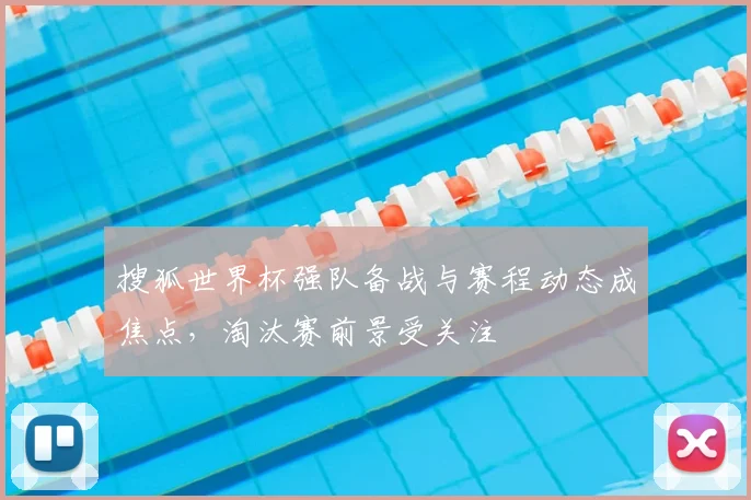 搜狐世界杯强队备战与赛程动态成焦点，淘汰赛前景受关注