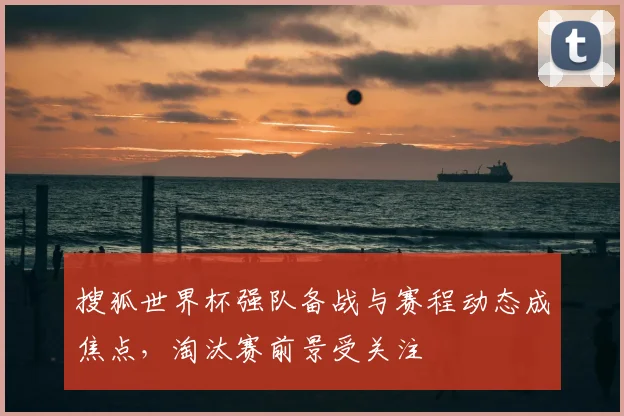 搜狐世界杯强队备战与赛程动态成焦点，淘汰赛前景受关注