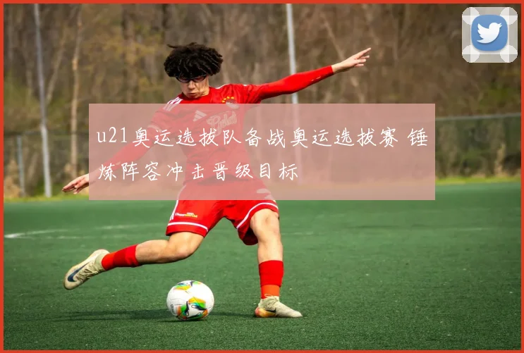 u21奥运选拔队备战奥运选拔赛 锤炼阵容冲击晋级目标